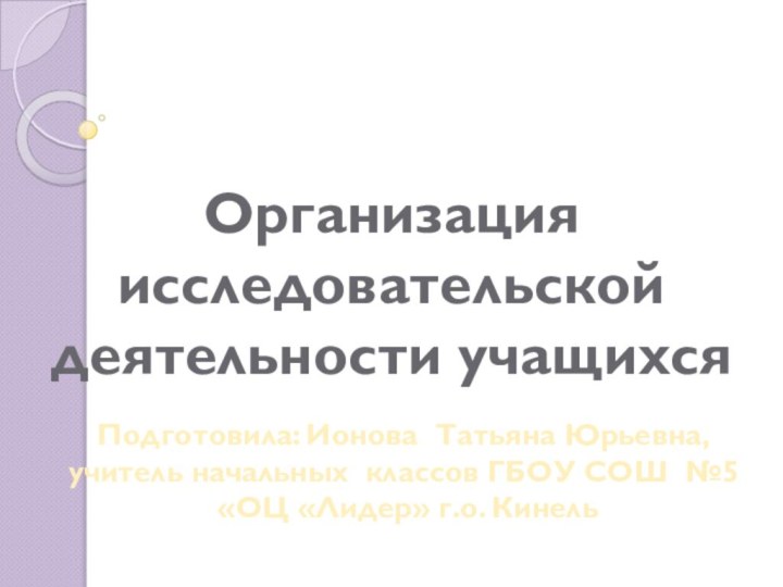 Организация исследовательской деятельности учащихсяПодготовила: Ионова Татьяна Юрьевна,учитель начальных классов ГБОУ СОШ №5 «ОЦ «Лидер» г.о. Кинель