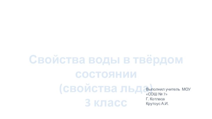 Свойства воды в твёрдом состоянии(свойства льда)3 классВыполнил учитель МОУ «СОШ № 7» Г. КотласаКрутоус А.И.