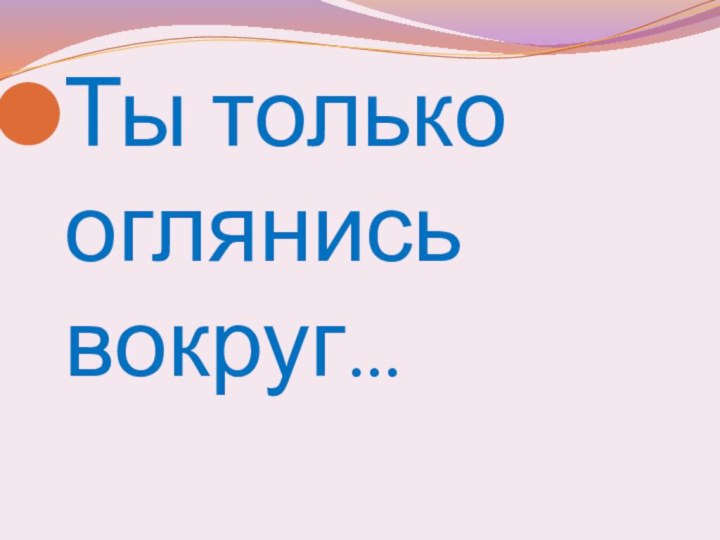 Ты только оглянись вокруг…