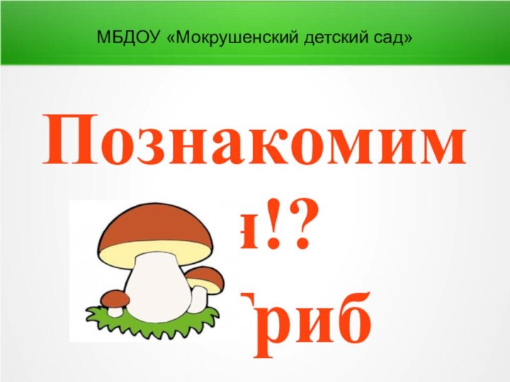 МБДОУ «Мокрушенский детский сад»Познакомимся!?Я Гриб