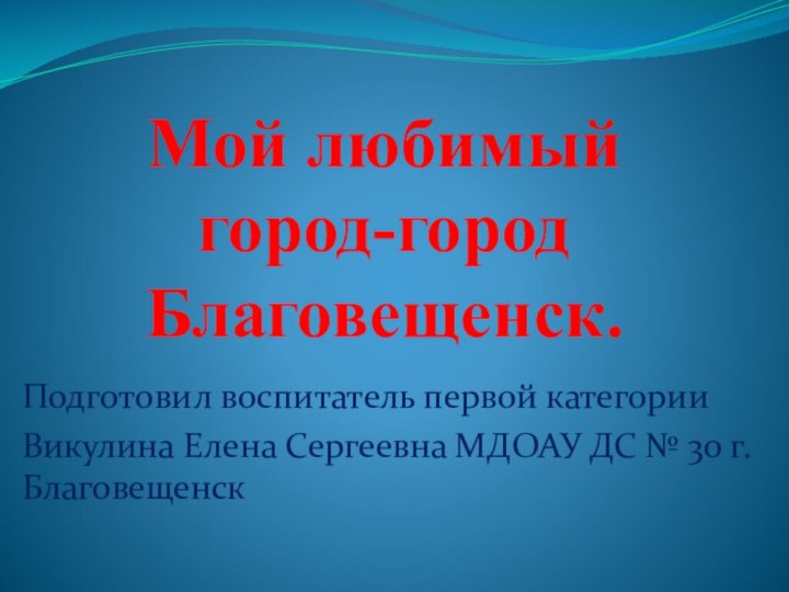 Мой любимый город-город Благовещенск. Подготовил воспитатель первой категорииВикулина Елена Сергеевна МДОАУ ДС № 30 г.Благовещенск