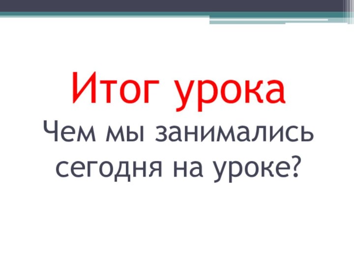 Итог урока Чем мы занимались сегодня на уроке?