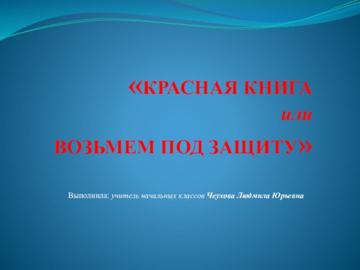 «КРАСНАЯ КНИГА или ВОЗЬМЕМ ПОД ЗАЩИТУ»Выполнила: учитель начальных классов Чеухова Людмила Юрьевна