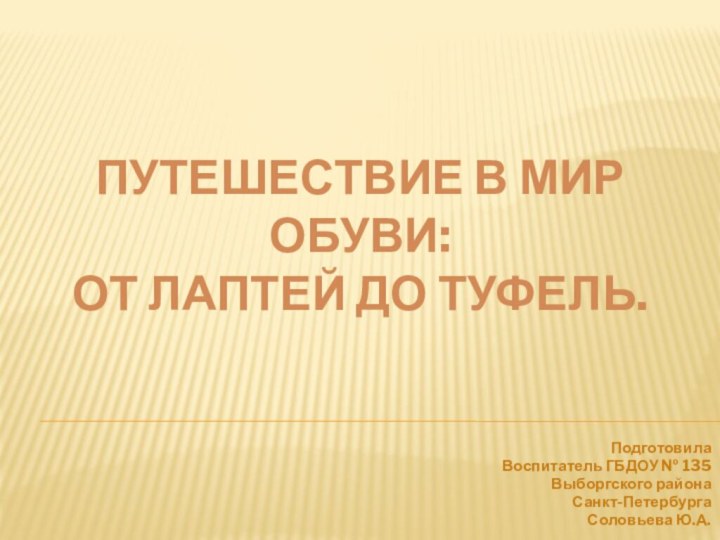 ПУТЕШЕСТВИЕ В МИР ОБУВИ:  ОТ ЛАПТЕЙ ДО ТУФЕЛЬ.Подготовила Воспитатель ГБДОУ № 135Выборгского района Санкт-ПетербургаСоловьева Ю.А.