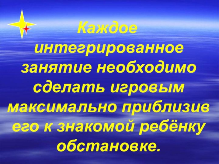 Каждое интегрированное занятие необходимо сделать игровым максимально приблизив его к знакомой ребёнку обстановке.