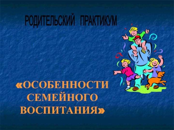 «ОСОБЕННОСТИ СЕМЕЙНОГО ВОСПИТАНИЯ»  РОДИТЕЛЬСКИЙ  ПРАКТИКУМ