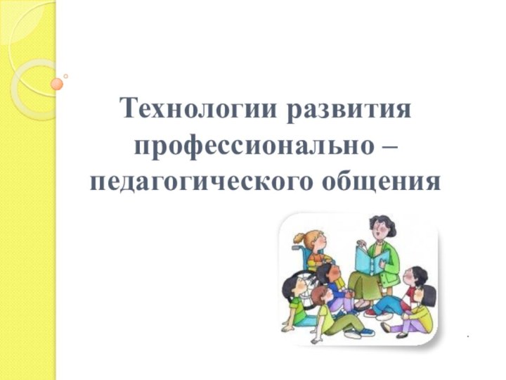 Технологии развития профессионально – педагогического общения .