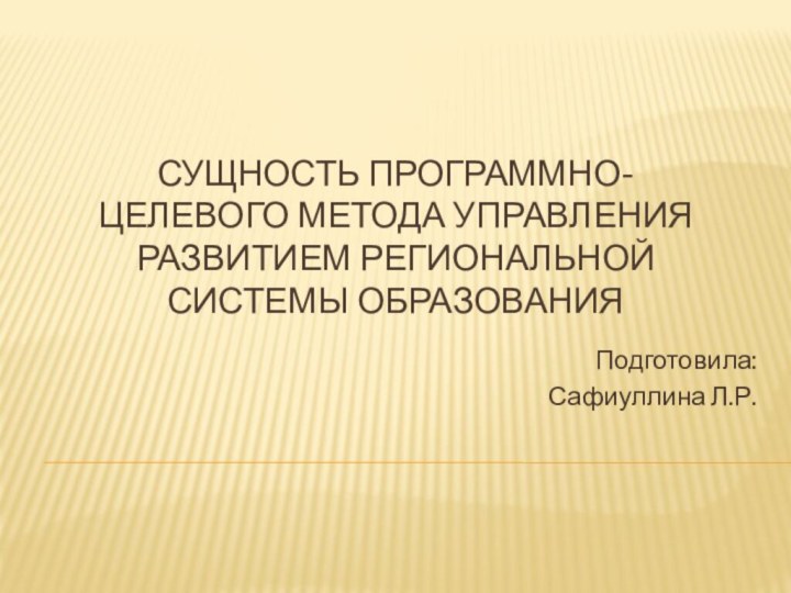 Сущность программно-целевого метода управления развитием региональной системы образования  Подготовила:Сафиуллина Л.Р.