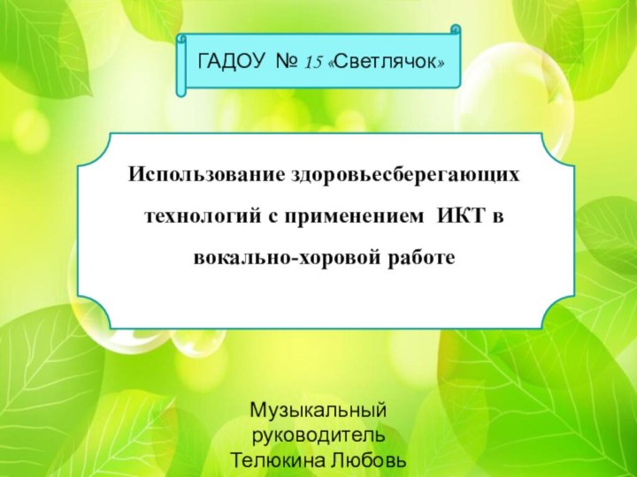 Использование здоровьесберегающих технологий с применением ИКТ в вокально-хоровой работеГАДОУ № 15 «Светлячок»Музыкальный руководитель Телюкина Любовь Сергеевна.