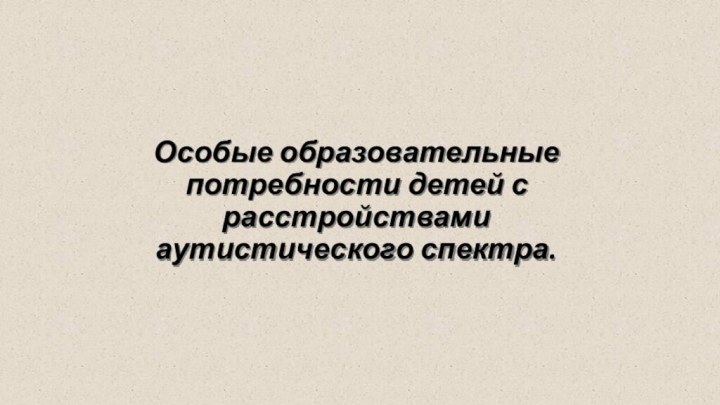 Особые образовательные потребности детей с расстройствами  аутистического спектра.