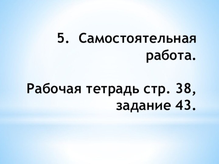 5.	Самостоятельная работа.  Рабочая тетрадь стр. 38,задание 43.