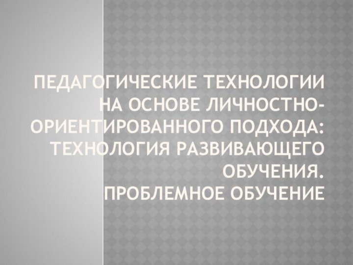 Педагогические технологии на основе личностно-ориентированного подхода: технология развивающего обучения. Проблемное обучение