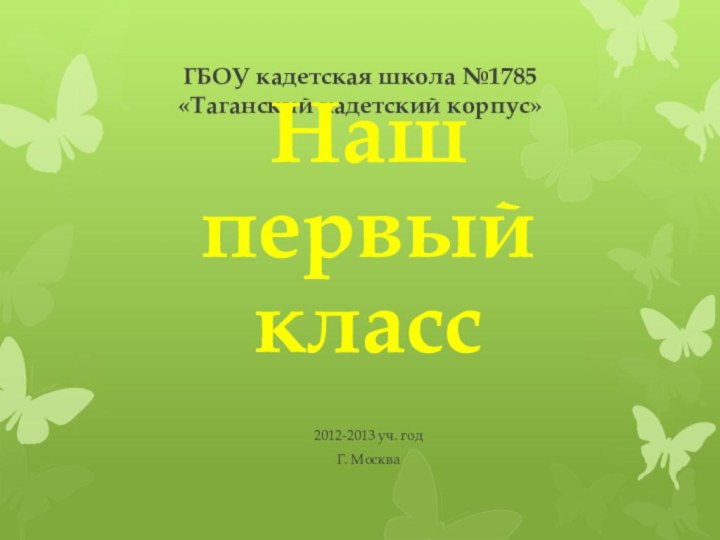 ГБОУ кадетская школа №1785 «Таганский кадетский корпус»Наш первый класс2012-2013 уч. годГ. Москва