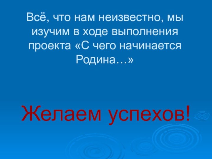 Всё, что нам неизвестно, мы изучим в ходе выполнения проекта «С чего начинается Родина…» Желаем успехов!