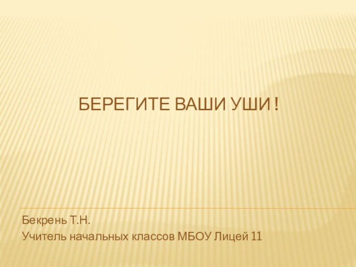 БЕРЕГИТЕ ВАШИ УШИ !Бекрень Т.Н.Учитель начальных классов МБОУ Лицей 11