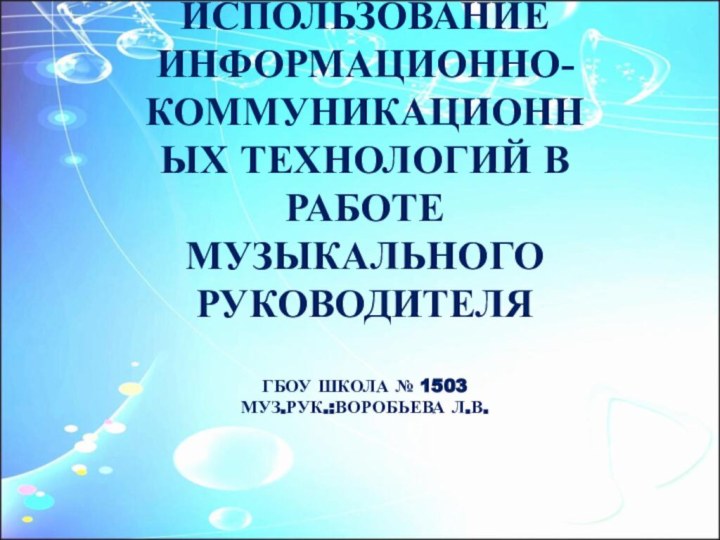 ИСПОЛЬЗОВАНИЕ ИНФОРМАЦИОННО-КОММУНИКАЦИОННЫХ ТЕХНОЛОГИЙ В РАБОТЕ МУЗЫКАЛЬНОГО РУКОВОДИТЕЛЯ  ГБОУ ШКОЛА № 1503 МУЗ.РУК.:ВОРОБЬЕВА Л.В.