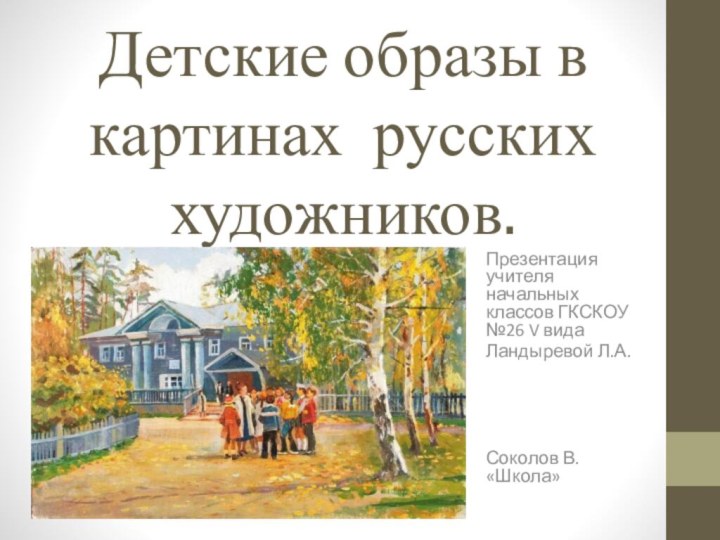 Детские образы в картинах русских художников.Презентация учителя начальных классов ГКСКОУ №26 V видаЛандыревой Л.А.Соколов В. «Школа»