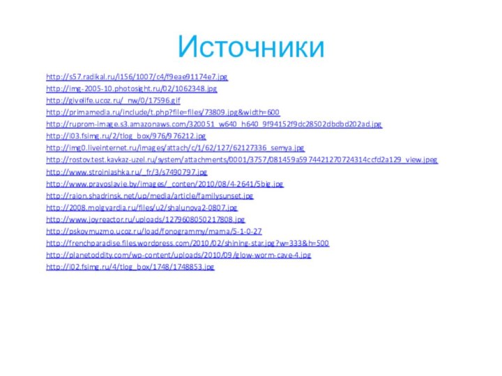 Источникиhttp://s57.radikal.ru/i156/1007/c4/f9eae91174e7.jpghttp://img-2005-10.photosight.ru/02/1062348.jpghttp://givelife.ucoz.ru/_nw/0/17596.gifhttp://primamedia.ru/include/t.php?file=files/73809.jpg&width=600http://ruprom-image.s3.amazonaws.com/320051_w640_h640_9f94152f9dc28502dbdbd202ad.jpghttp://i03.fsimg.ru/2/tlog_box/976/976212.jpghttp://img0.liveinternet.ru/images/attach/c/1/62/127/62127336_semya.jpghttp://rostov.test.kavkaz-uzel.ru/system/attachments/0001/3757/081459a5974421270724314ccfd2a129_view.jpeghttp://www.stroiniashka.ru/_fr/3/s7490797.jpghttp://www.pravoslavie.by/images/_conten/2010/08/4-2641/5big.jpghttp://raion.shadrinsk.net/up/media/article/familysunset.jpghttp://2008.molgvardia.ru/files/u2/shalunova2-0807.jpghttp://pskovmuzmo.ucoz.ru/load/fonogrammy/mama/5-1-0-27http://www.joyreactor.ru/uploads/1279608050217808.jpghttp://frenchparadise.files.wordpress.com/2010/02/shining-star.jpg?w=333&h=500http://planetoddity.com/wp-content/uploads/2010/09/glow-worm-cave-4.jpghttp://i02.fsimg.ru/4/tlog_box/1748/1748853.jpg