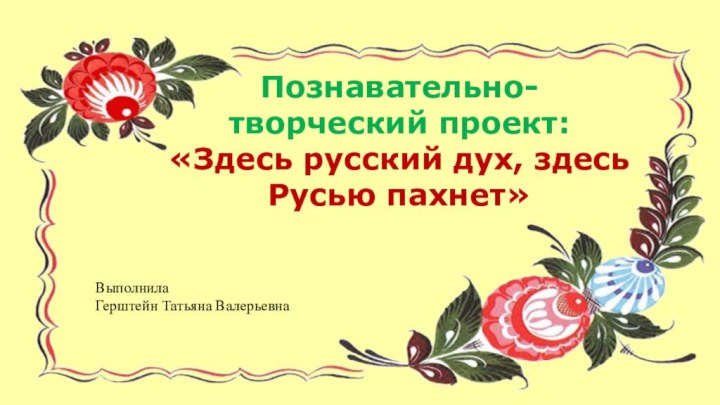 Познавательно-творческий проект: «Здесь русский дух, здесь Русью пахнет»Выполнила Герштейн Татьяна Валерьевна