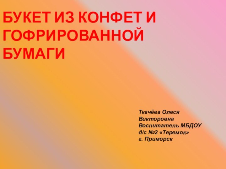 БУКЕТ ИЗ КОНФЕТ И ГОФРИРОВАННОЙ БУМАГИТкачёва Олеся ВикторовнаВоспитатель МБДОУ д/с №2 «Теремок» г. Приморск