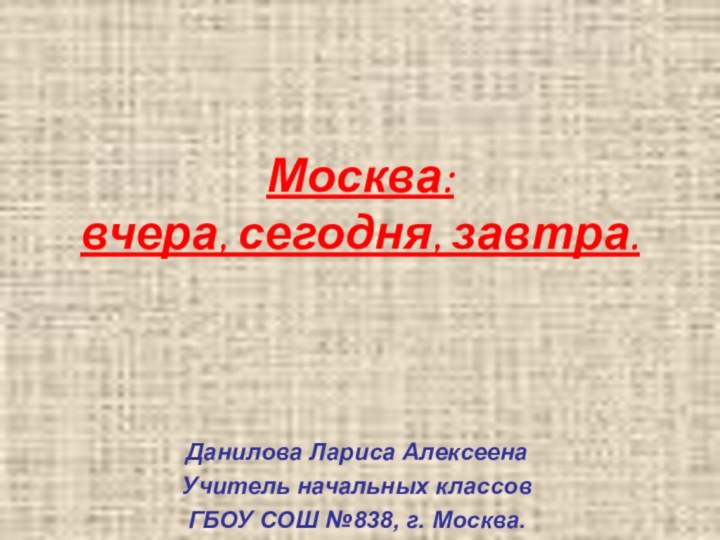 Москва: вчера, сегодня, завтра.Данилова Лариса АлексеенаУчитель начальных классовГБОУ СОШ №838, г. Москва.