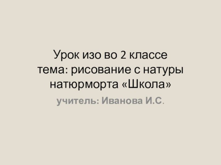 Урок изо во 2 классе тема: рисование с натуры натюрморта «Школа»учитель: Иванова И.С.