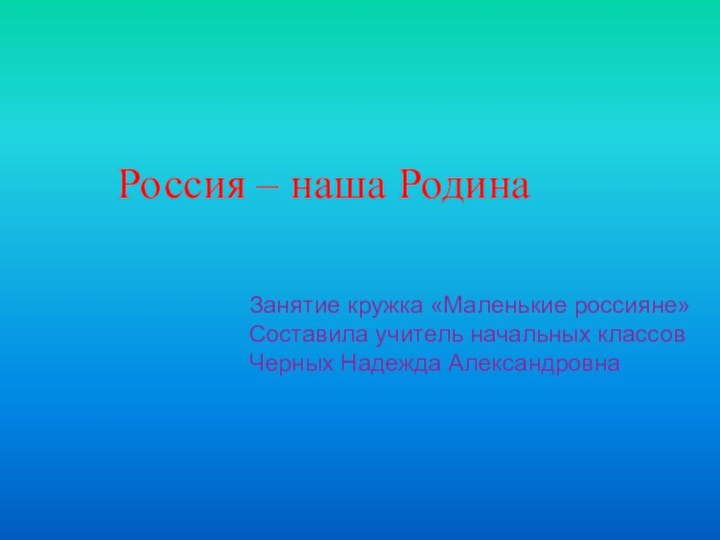 Россия – наша РодинаЗанятие кружка «Маленькие россияне»Составила учитель начальных классовЧерных Надежда Александровна