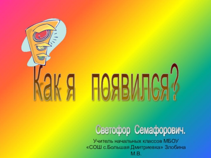 Как я  появился? Светофор Семафорович. Учитель начальных классов МБОУ «СОШ с.Большая Дмитриевка» Злобина М.В.