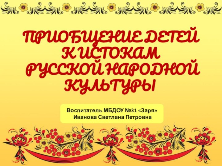 ПРИОБЩЕНИЕ ДЕТЕЙ К ИСТОКАМ РУССКОЙ НАРОДНОЙ КУЛЬТУРЫВоспитатель МБДОУ №31 «Заря» Иванова Светлана Петровна