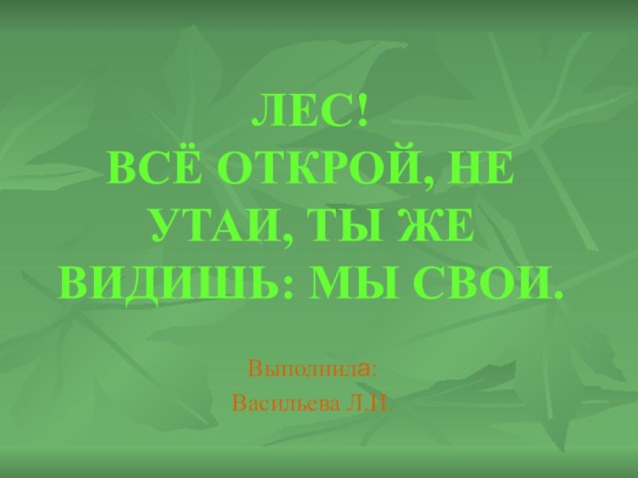 ЛЕС! ВСЁ ОТКРОЙ, НЕ УТАИ, ТЫ ЖЕ ВИДИШЬ: МЫ СВОИ.Выполнила: Васильева Л.И.