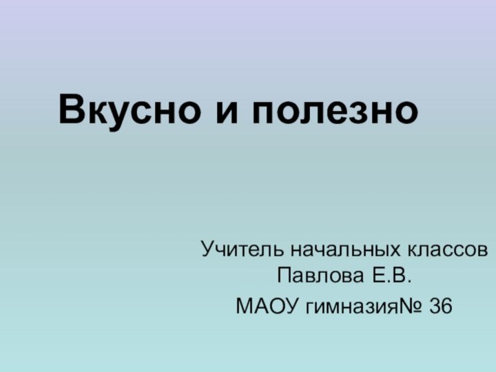 Вкусно и полезно Учитель начальных классов Павлова Е.В. МАОУ гимназия№ 36