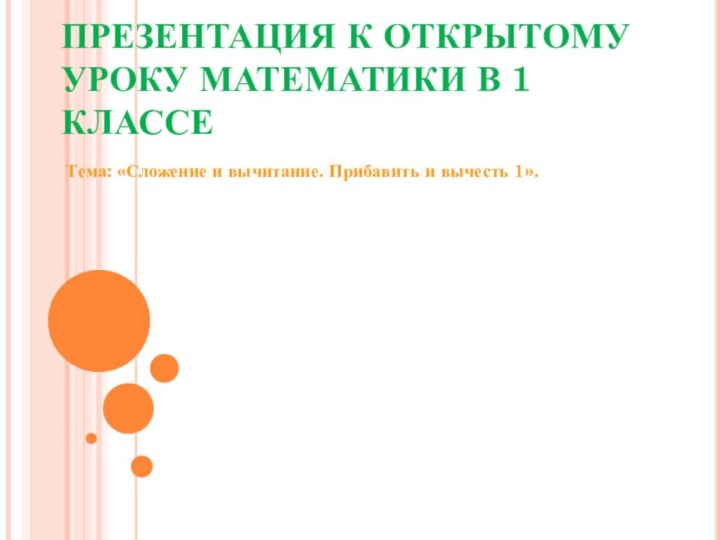 ПРЕЗЕНТАЦИЯ К ОТКРЫТОМУ УРОКУ МАТЕМАТИКИ В 1 КЛАССЕ Тема: «Сложение и вычитание. Прибавить и вычесть 1».