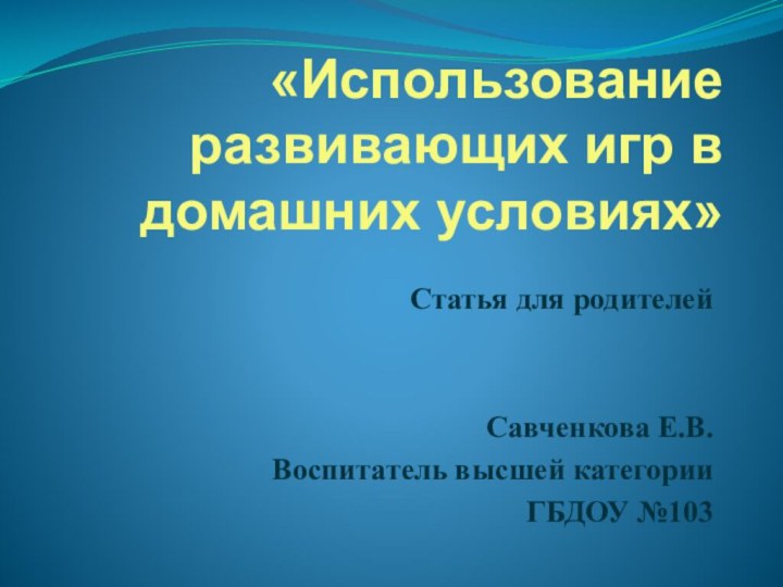 «Использование развивающих игр в домашних условиях» Статья для родителейСавченкова Е.В.Воспитатель высшей категорииГБДОУ №103