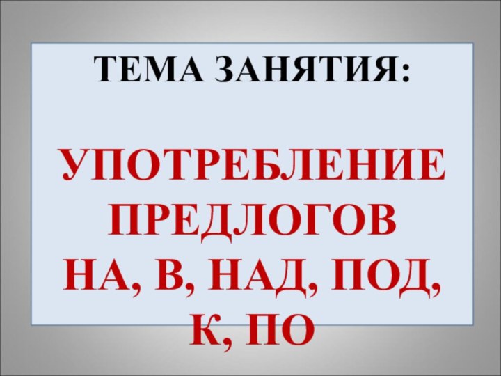 ТЕМА ЗАНЯТИЯ:  УПОТРЕБЛЕНИЕ ПРЕДЛОГОВ НА, В, НАД, ПОД, К, ПО