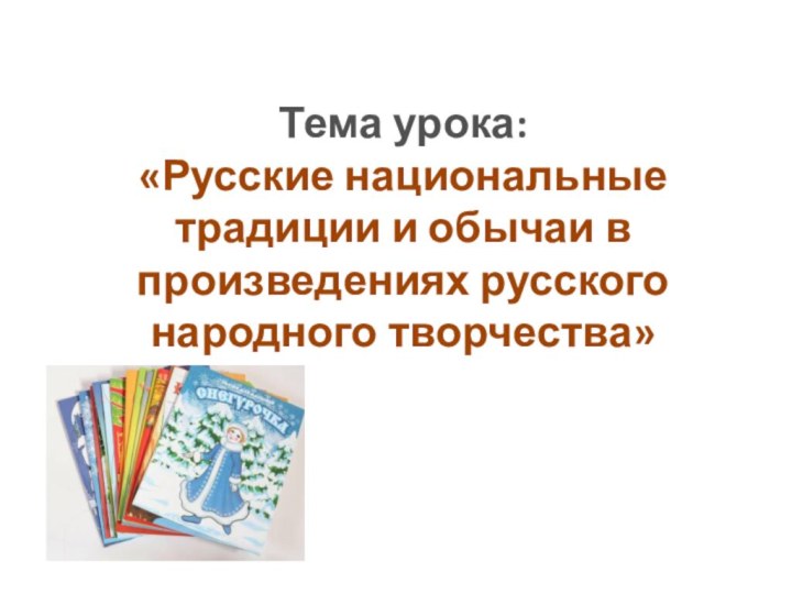 Тема урока: «Русские национальные традиции и обычаи в произведениях русского народного творчества»