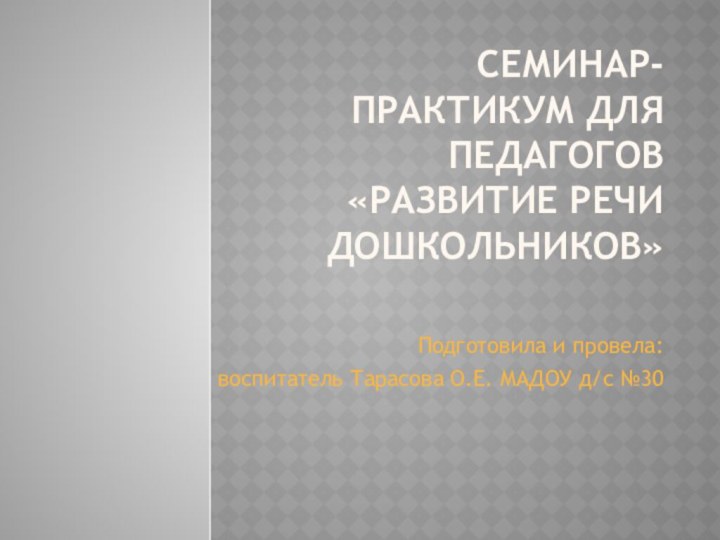 Семинар-практикум для педагогов «Развитие речи дошкольников» Подготовила и провела: воспитатель Тарасова О.Е. МАДОУ д/с №30