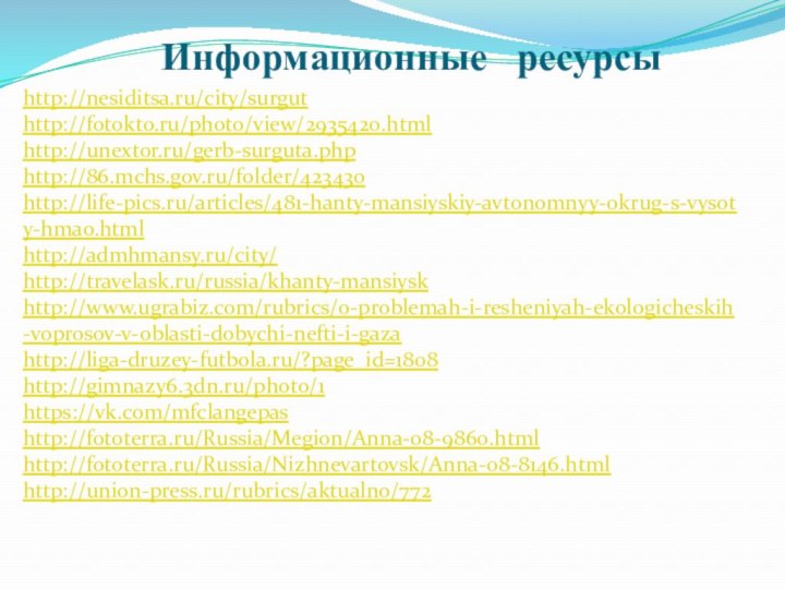 Информационные  ресурсыhttp://nesiditsa.ru/city/surgut  http://fotokto.ru/photo/view/2935420.html http://unextor.ru/gerb-surguta.php http://86.mchs.gov.ru/folder/423430http://life-pics.ru/articles/481-hanty-mansiyskiy-avtonomnyy-okrug-s-vysoty-hmao.htmlhttp://admhmansy.ru/city/http://travelask.ru/russia/khanty-mansiyskhttp://www.ugrabiz.com/rubrics/o-problemah-i-resheniyah-ekologicheskih-voprosov-v-oblasti-dobychi-nefti-i-gazahttp://liga-druzey-futbola.ru/?page_id=1808http://gimnazy6.3dn.ru/photo/1https://vk.com/mfclangepashttp://fototerra.ru/Russia/Megion/Anna-08-9860.htmlhttp://fototerra.ru/Russia/Nizhnevartovsk/Anna-08-8146.htmlhttp://union-press.ru/rubrics/aktualno/772 