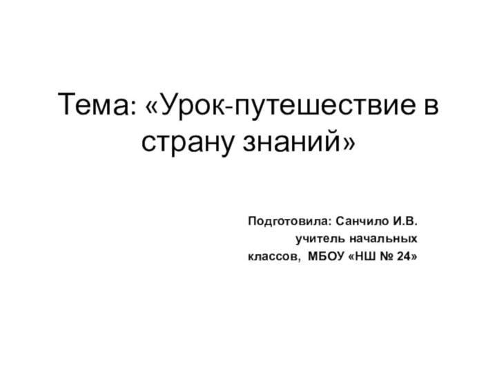 Тема: «Урок-путешествие в страну знаний» Подготовила: Санчило И.В. учитель начальных классов, МБОУ «НШ № 24»