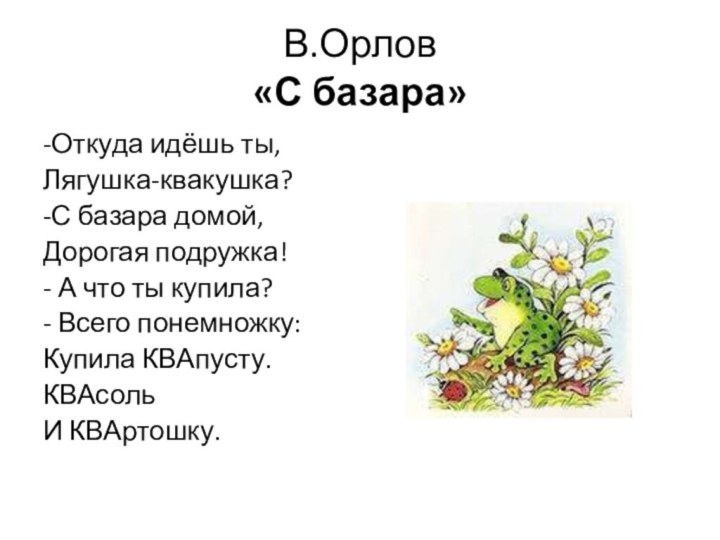 В.Орлов «С базара»-Откуда идёшь ты,Лягушка-квакушка?-С базара домой,Дорогая подружка!- А что ты купила?- Всего понемножку:Купила КВАпусту.КВАсольИ КВАртошку.