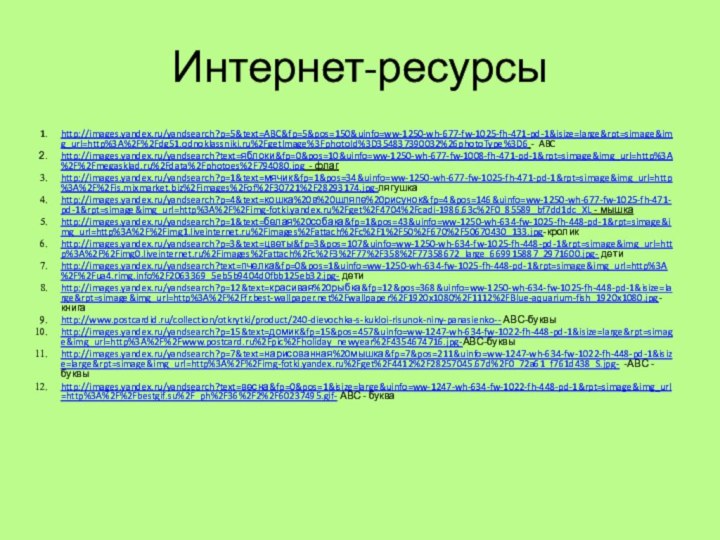 Интернет-ресурсыhttp://images.yandex.ru/yandsearch?p=5&text=ABC&fp=5&pos=150&uinfo=ww-1250-wh-677-fw-1025-fh-471-pd-1&isize=large&rpt=simage&img_url=http%3A%2F%2Fdg51.odnoklassniki.ru%2FgetImage%3FphotoId%3D354837390032%26photoType%3D6 - ABChttp://images.yandex.ru/yandsearch?text=яблоки&fp=0&pos=10&uinfo=ww-1250-wh-677-fw-1008-fh-471-pd-1&rpt=simage&img_url=http%3A%2F%2Fmegasklad.ru%2Fdata%2Fphotoes%2F794080.jpg - флагhttp://images.yandex.ru/yandsearch?p=1&text=мячик&fp=1&pos=34&uinfo=ww-1250-wh-677-fw-1025-fh-471-pd-1&rpt=simage&img_url=http%3A%2F%2Fis.mixmarket.biz%2Fimages%2Fof%2F30721%2F28293174.jpg-лягушкаhttp://images.yandex.ru/yandsearch?p=4&text=кошка%20в%20шляпе%20рисунок&fp=4&pos=146&uinfo=ww-1250-wh-677-fw-1025-fh-471-pd-1&rpt=simage&img_url=http%3A%2F%2Fimg-fotki.yandex.ru%2Fget%2F4704%2Fcadi-1986.63c%2F0_85589_bf7dd1dc_XL - мышкаhttp://images.yandex.ru/yandsearch?p=1&text=белая%20собака&fp=1&pos=43&uinfo=ww-1250-wh-634-fw-1025-fh-448-pd-1&rpt=simage&img_url=http%3A%2F%2Fimg1.liveinternet.ru%2Fimages%2Fattach%2Fc%2F1%2F50%2F670%2F50670430_133.jpg-кроликhttp://images.yandex.ru/yandsearch?p=3&text=цветы&fp=3&pos=107&uinfo=ww-1250-wh-634-fw-1025-fh-448-pd-1&rpt=simage&img_url=http%3A%2F%2Fimg0.liveinternet.ru%2Fimages%2Fattach%2Fc%2F3%2F77%2F358%2F77358672_large_669915887_2971600.jpg- детиhttp://images.yandex.ru/yandsearch?text=пчелка&fp=0&pos=1&uinfo=ww-1250-wh-634-fw-1025-fh-448-pd-1&rpt=simage&img_url=http%3A%2F%2Fua4.rimg.info%2F2063369_5eb5b9404d0fbb125eb32.jpg- детиhttp://images.yandex.ru/yandsearch?p=12&text=красивая%20рыбка&fp=12&pos=368&uinfo=ww-1250-wh-634-fw-1025-fh-448-pd-1&isize=large&rpt=simage&img_url=http%3A%2F%2Ffr.best-wallpaper.net%2Fwallpaper%2F1920x1080%2F1112%2FBlue-aquarium-fish_1920x1080.jpg-книгаhttp://www.postcardid.ru/collection/otkrytki/product/240-dievochka-s-kukloi-risunok-niny-panasienko-- АВС-буквыhttp://images.yandex.ru/yandsearch?p=15&text=домик&fp=15&pos=457&uinfo=ww-1247-wh-634-fw-1022-fh-448-pd-1&isize=large&rpt=simage&img_url=http%3A%2F%2Fwww.postcard.ru%2Fpic%2Fholiday_newyear%2F4354674716.jpg-АВС-буквыhttp://images.yandex.ru/yandsearch?p=7&text=нарисованная%20мышка&fp=7&pos=211&uinfo=ww-1247-wh-634-fw-1022-fh-448-pd-1&isize=large&rpt=simage&img_url=http%3A%2F%2Fimg-fotki.yandex.ru%2Fget%2F4412%2F28257045.67d%2F0_72a61_f761d438_S.jpg- -АВС -буквыhttp://images.yandex.ru/yandsearch?text=весна&fp=0&pos=1&isize=large&uinfo=ww-1247-wh-634-fw-1022-fh-448-pd-1&rpt=simage&img_url=http%3A%2F%2Fbestgif.su%2F_ph%2F36%2F2%2F60237495.gif- АВС - буква
