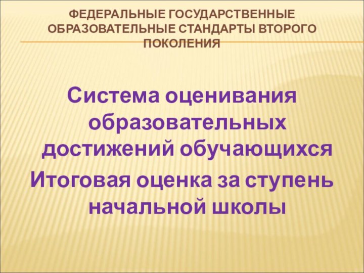 ФЕДЕРАЛЬНЫЕ ГОСУДАРСТВЕННЫЕ ОБРАЗОВАТЕЛЬНЫЕ СТАНДАРТЫ ВТОРОГО ПОКОЛЕНИЯСистема оценивания образовательных достижений обучающихся Итоговая оценка за ступень начальной школы