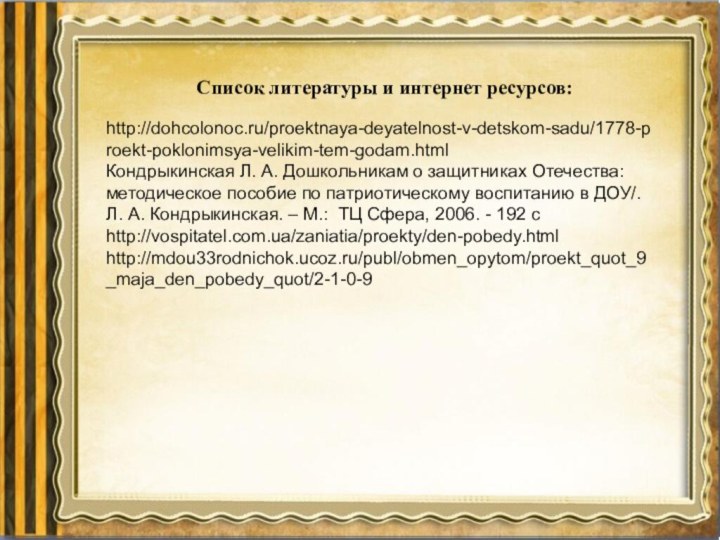 Список литературы и интернет ресурсов:http://dohcolonoc.ru/proektnaya-deyatelnost-v-detskom-sadu/1778-proekt-poklonimsya-velikim-tem-godam.htmlКондрыкинская Л. А. Дошкольникам о защитниках Отечества: методическое