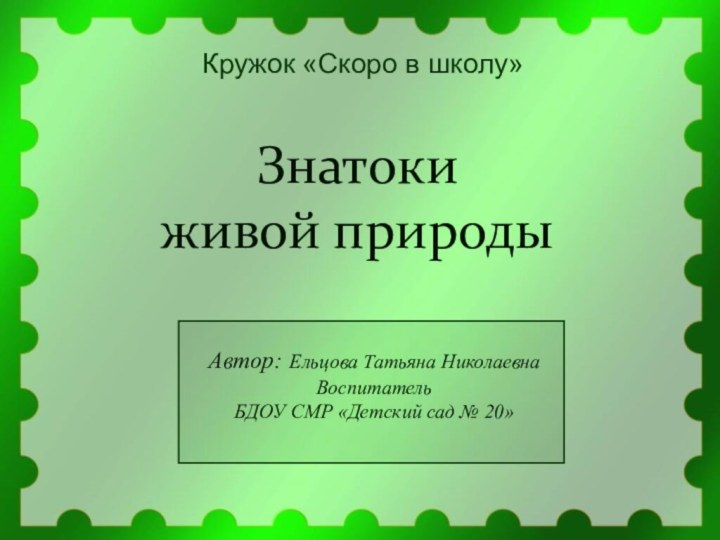 Знатоки живой природыКружок «Скоро в школу»Автор: Ельцова Татьяна НиколаевнаВоспитатель БДОУ СМР «Детский сад № 20»