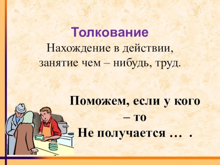 Поможем, если у кого – тоНе получается … .ТолкованиеНахождение в действии, занятие чем – нибудь, труд.