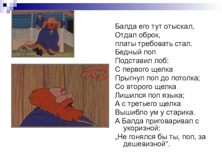 Балда его тут отыскал,Отдал оброк, платы требовать стал.Бедный попПодставил лоб:С первого щелкаПрыгнул