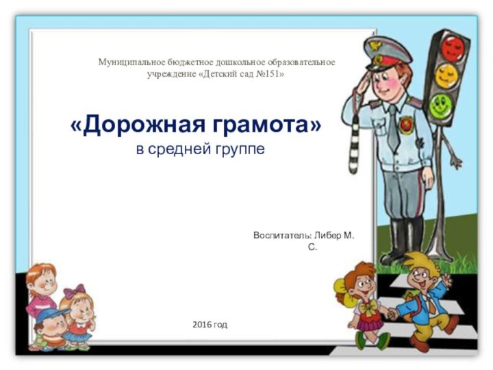 Воспитатель: Либер М.С.Муниципальное бюджетное дошкольное образовательное учреждение «Детский сад №151»2016 год «Дорожная грамота»в средней группе