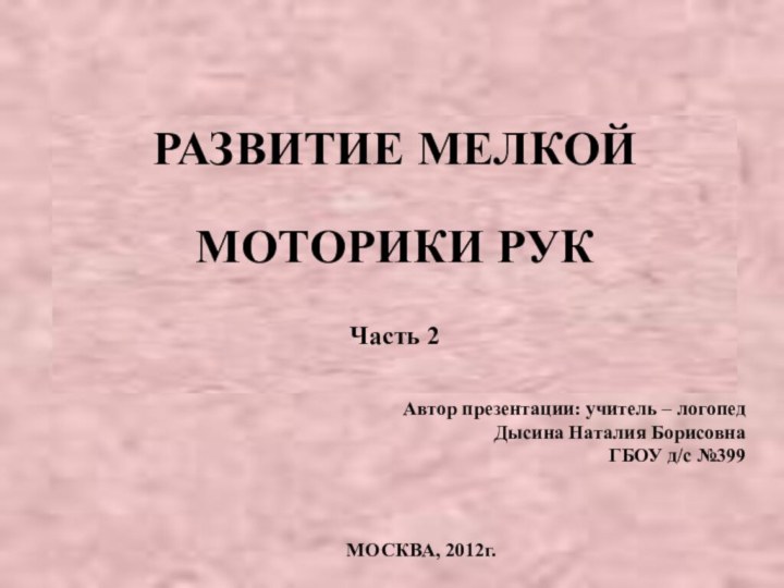 РАЗВИТИЕ МЕЛКОЙ МОТОРИКИ РУКЧасть 2Автор презентации: учитель – логопед Дысина Наталия Борисовна ГБОУ д/с №399МОСКВА, 2012г.