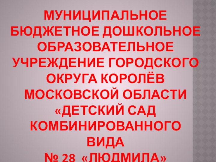 МУНИЦИПАЛЬНОЕ БЮДЖЕТНОЕ ДОШКОЛЬНОЕ ОБРАЗОВАТЕЛЬНОЕ УЧРЕЖДЕНИЕ ГОРОДСКОГО ОКРУГА КОРОЛЁВ МОСКОВСКОЙ ОБЛАСТИ«ДЕТСКИЙ САД КОМБИНИРОВАННОГО ВИДА№ 28 «ЛЮДМИЛА»