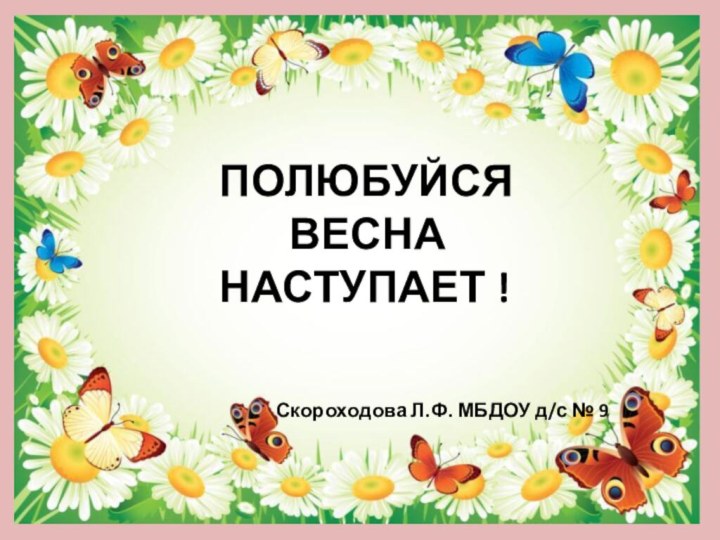 Скороходова Л.Ф. МБДОУ д/с № 9ПОЛЮБУЙСЯ    ВЕСНАНАСТУПАЕТ !