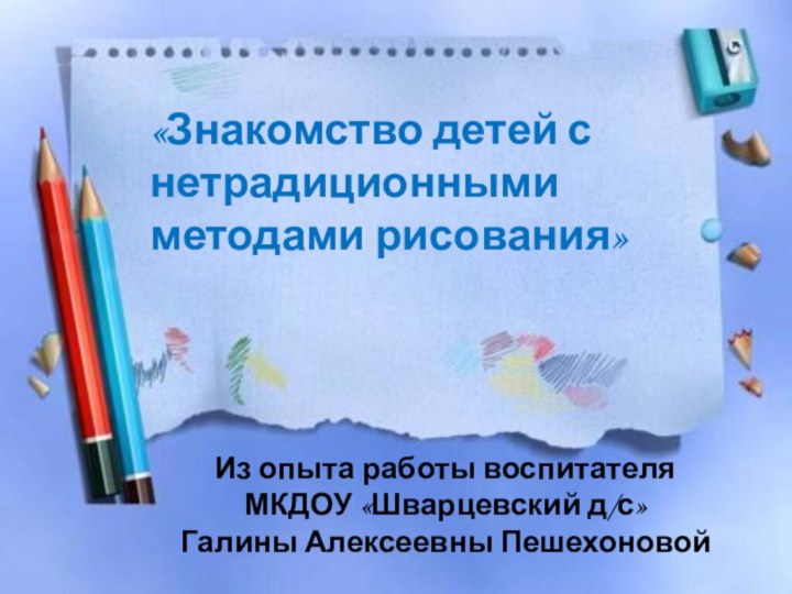 «Знакомство детей с нетрадиционными методами рисования»Из опыта работы воспитателя МКДОУ «Шварцевский д/с» Галины Алексеевны Пешехоновой